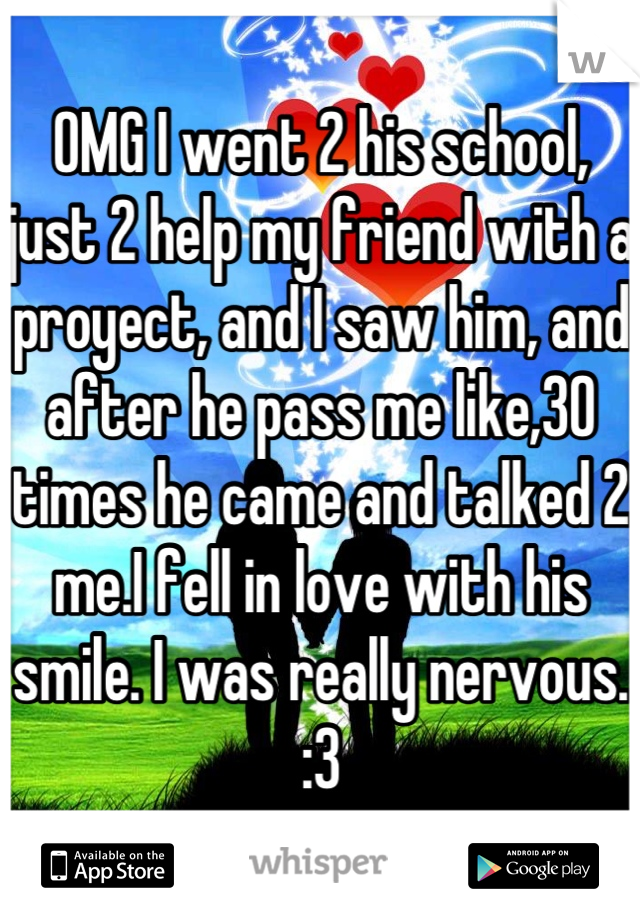 OMG I went 2 his school, just 2 help my friend with a proyect, and I saw him, and after he pass me like,30 times he came and talked 2 me.I fell in love with his smile. I was really nervous. :3