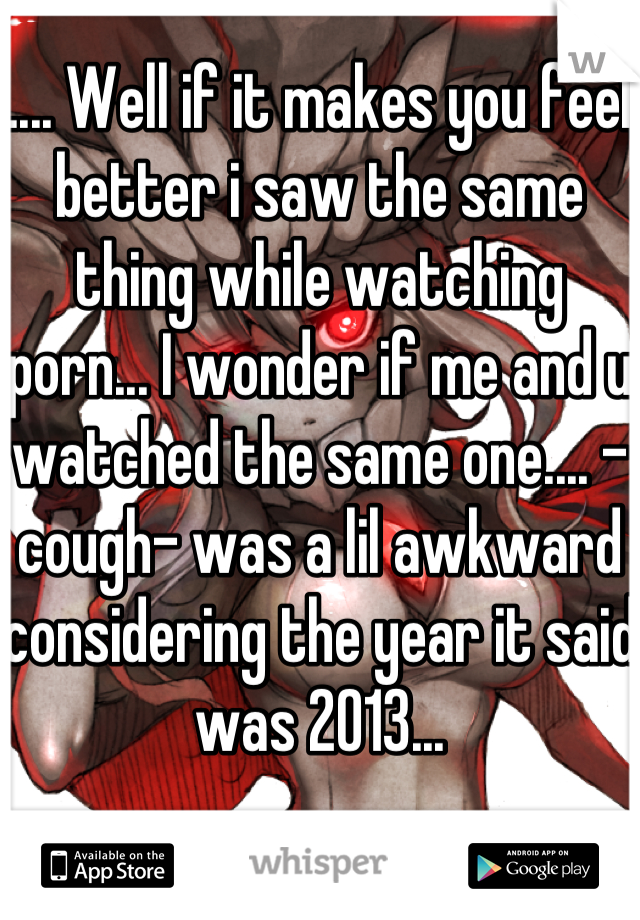 .... Well if it makes you feel better i saw the same thing while watching porn... I wonder if me and u watched the same one.... -cough- was a lil awkward considering the year it said was 2013... 