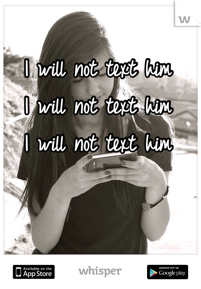 I will not text him
I will not text him
I will not text him 
