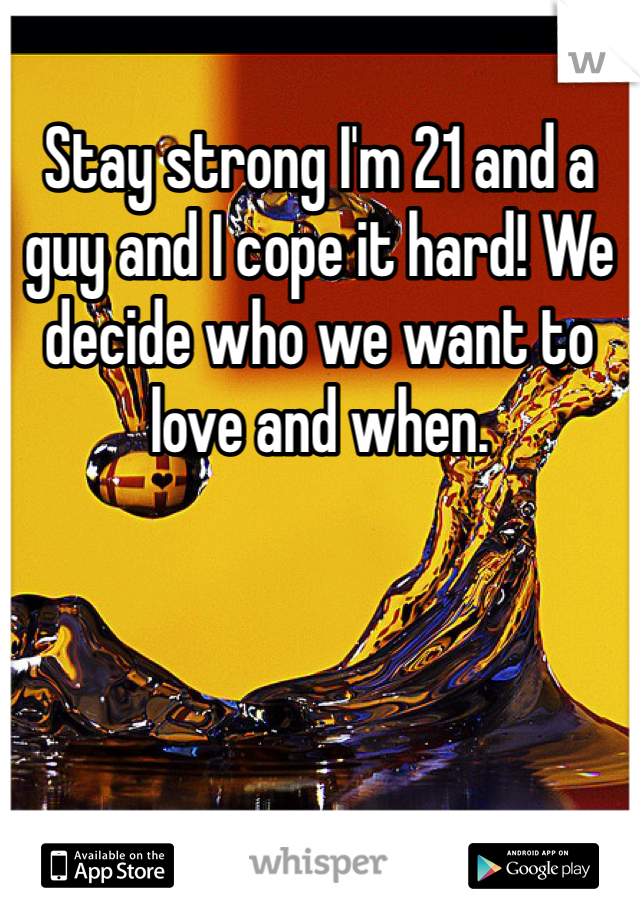 Stay strong I'm 21 and a guy and I cope it hard! We decide who we want to love and when.