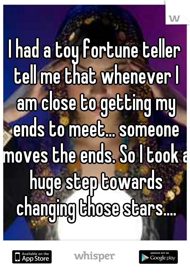 I had a toy fortune teller tell me that whenever I am close to getting my ends to meet... someone moves the ends. So I took a huge step towards changing those stars....