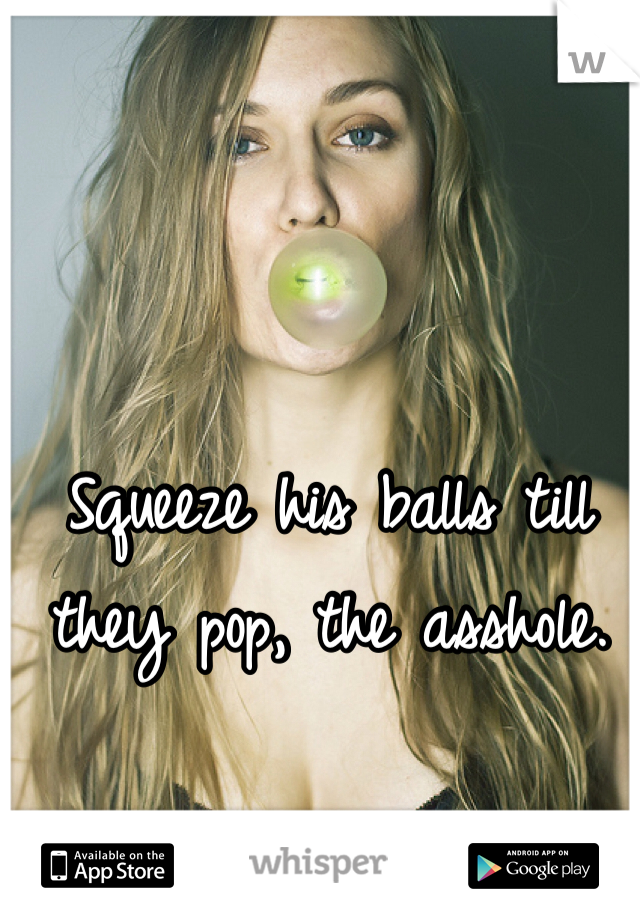 Squeeze his balls till they pop, the asshole.