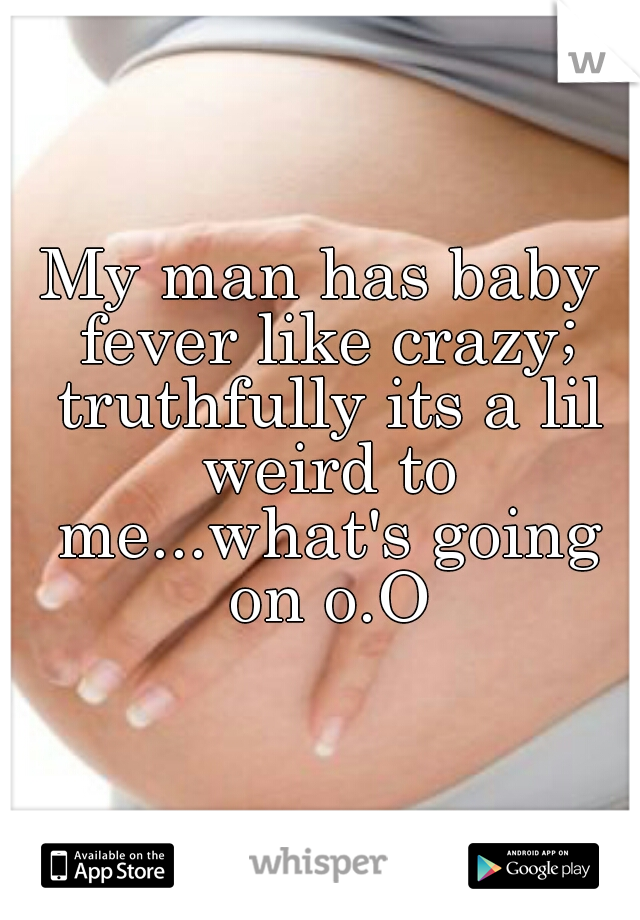 My man has baby fever like crazy; truthfully its a lil weird to me...what's going on o.O
