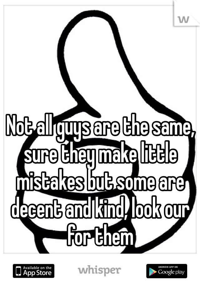 Not all guys are the same, sure they make little mistakes but some are decent and kind, look our for them