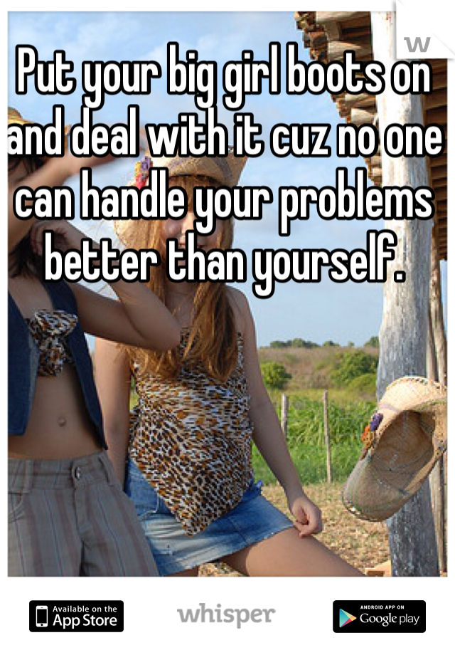 Put your big girl boots on and deal with it cuz no one can handle your problems better than yourself. 
