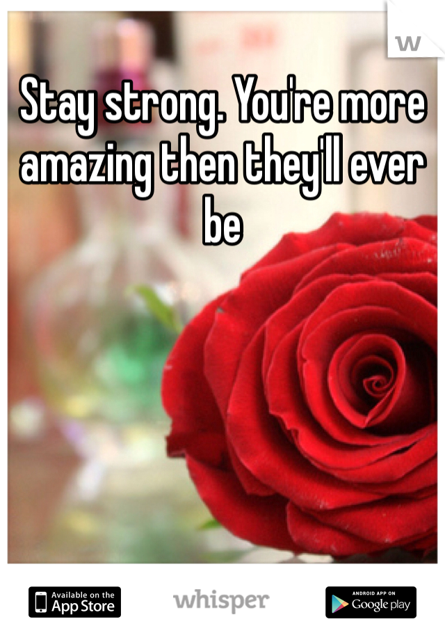 Stay strong. You're more amazing then they'll ever be 
