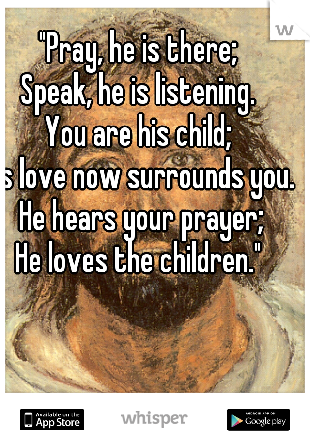 "Pray, he is there;
Speak, he is listening.
You are his child;
His love now surrounds you. He hears your prayer;
He loves the children."