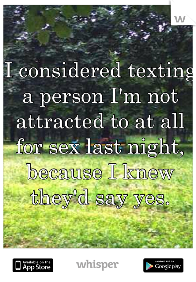 I considered texting a person I'm not attracted to at all for sex last night, because I knew they'd say yes. 