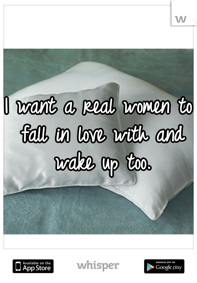 I want a real women to fall in love with and wake up too.
