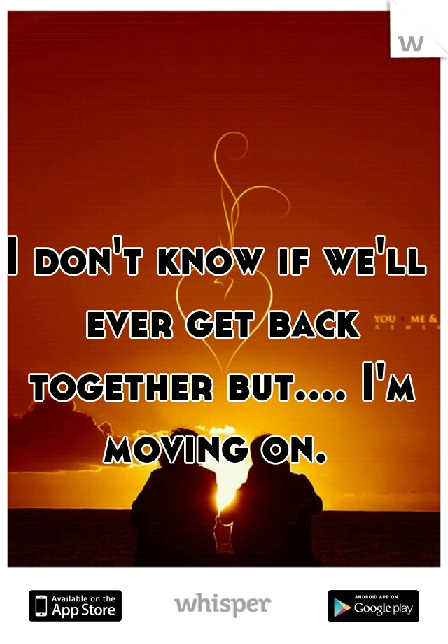 I don't know if we'll ever get back together but.... I'm moving on. 