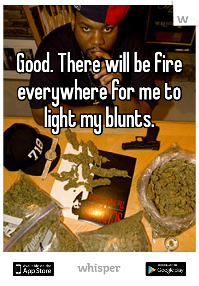 Good. There will be fire everywhere for me to light my blunts.