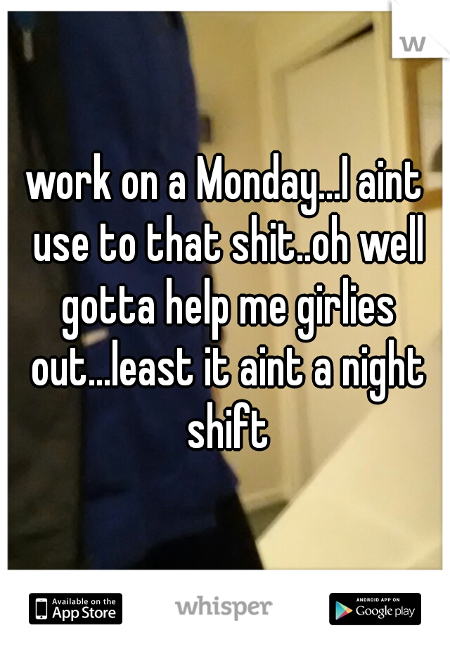 work on a Monday...I aint use to that shit..oh well gotta help me girlies out...least it aint a night shift
