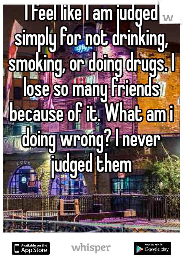 I feel like I am judged simply for not drinking, smoking, or doing drugs. I lose so many friends because of it. What am i doing wrong? I never judged them