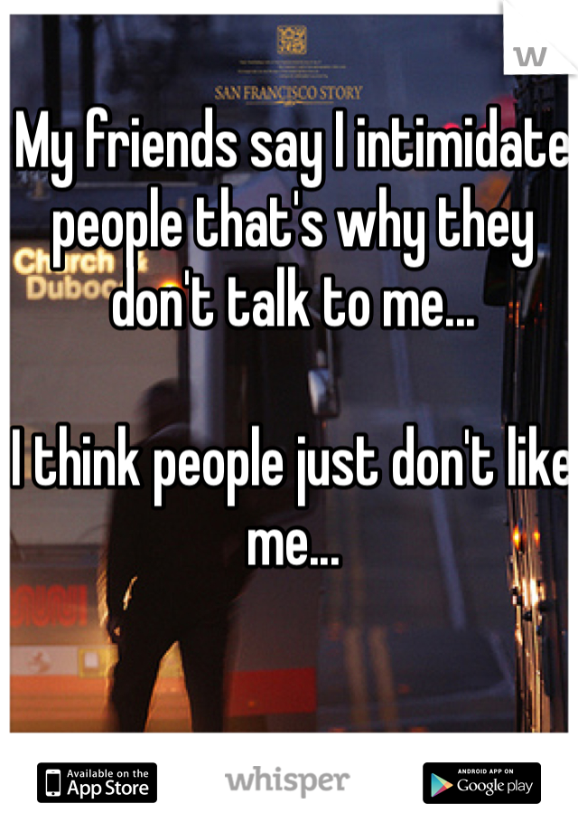 My friends say I intimidate people that's why they don't talk to me... 

I think people just don't like me...