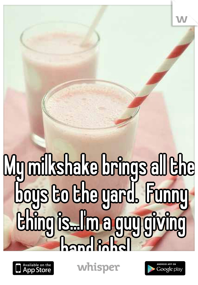 My milkshake brings all the boys to the yard.  Funny thing is...I'm a guy giving hand jobs!   