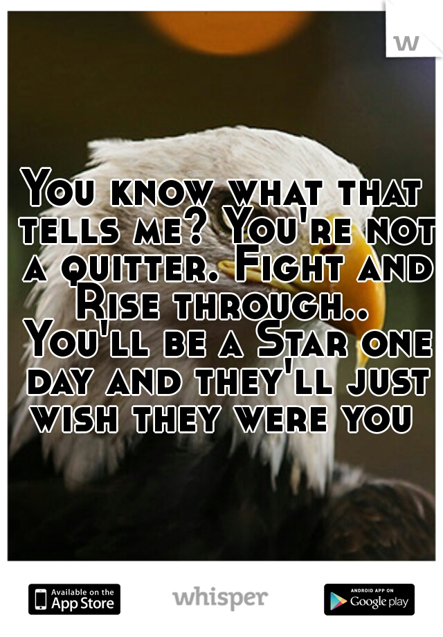 You know what that tells me? You're not a quitter. Fight and Rise through..  You'll be a Star one day and they'll just wish they were you 
