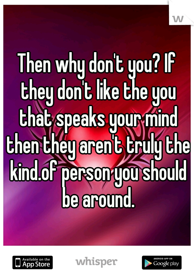 Then why don't you? If they don't like the you that speaks your mind then they aren't truly the kind.of person you should be around.