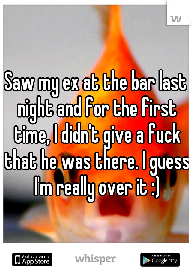 Saw my ex at the bar last night and for the first time, I didn't give a fuck that he was there. I guess I'm really over it :)