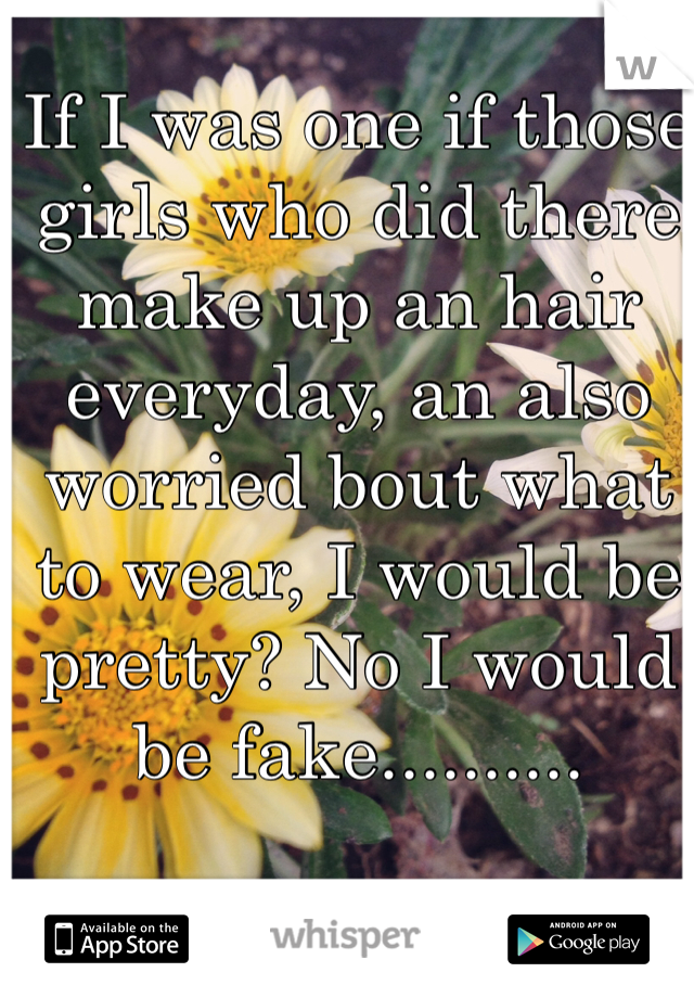If I was one if those girls who did there make up an hair everyday, an also worried bout what to wear, I would be pretty? No I would be fake..........
