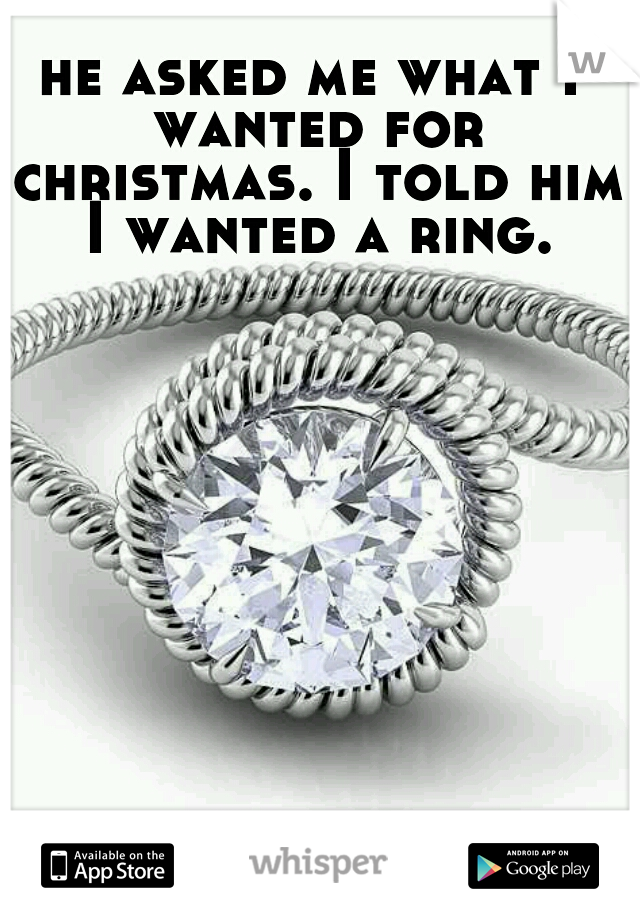 he asked me what I wanted for christmas. I told him I wanted a ring.