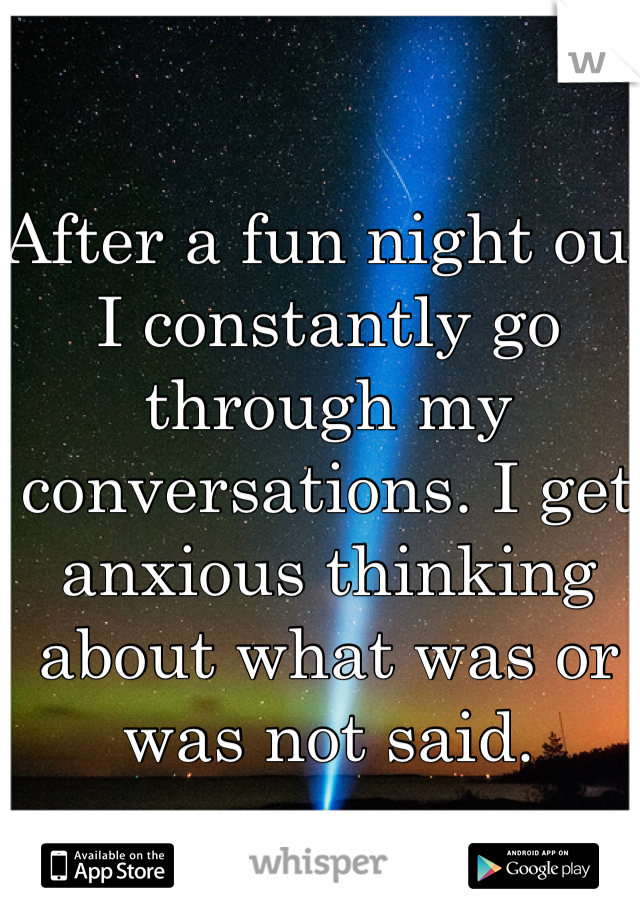 After a fun night out I constantly go through my conversations. I get anxious thinking about what was or was not said. 