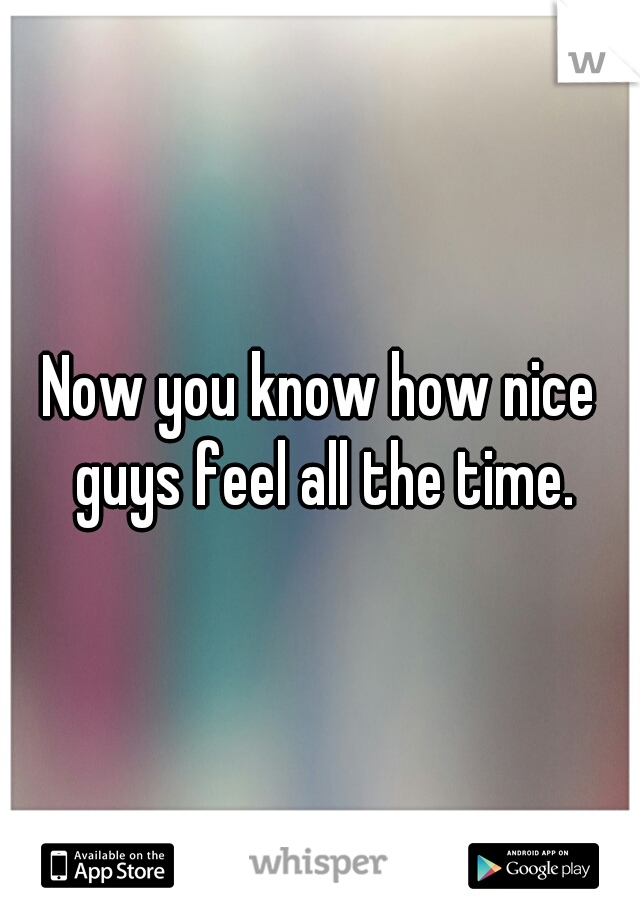 Now you know how nice guys feel all the time.