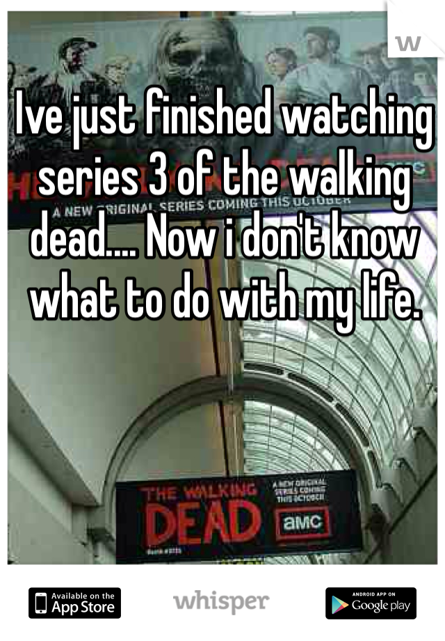 Ive just finished watching series 3 of the walking dead.... Now i don't know what to do with my life.