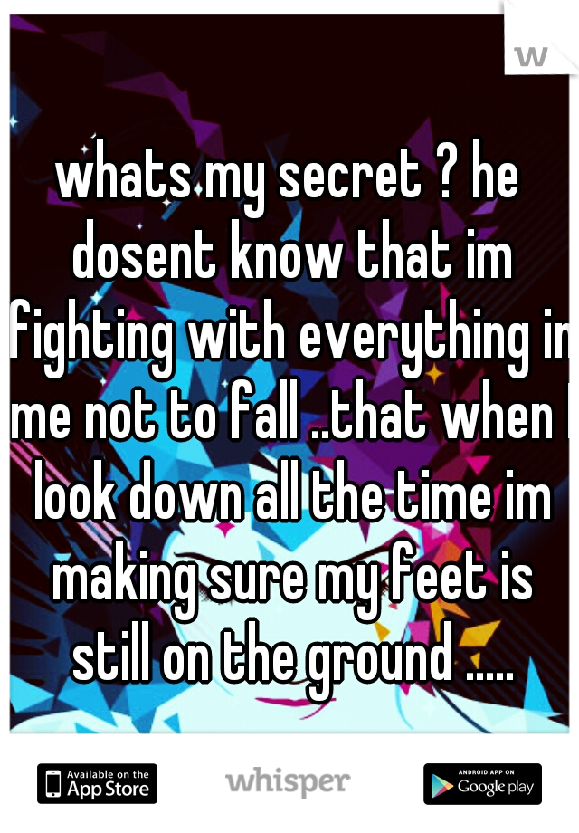 whats my secret ? he dosent know that im fighting with everything in me not to fall ..that when I look down all the time im making sure my feet is still on the ground .....