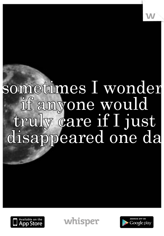 sometimes I wonder if anyone would truly care if I just disappeared one day