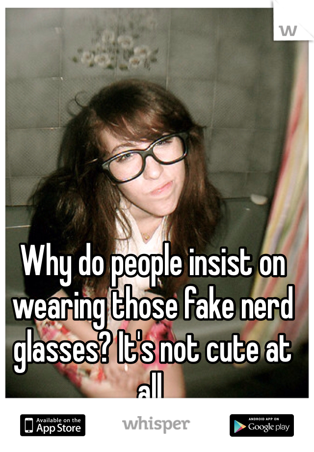 Why do people insist on wearing those fake nerd glasses? It's not cute at all.