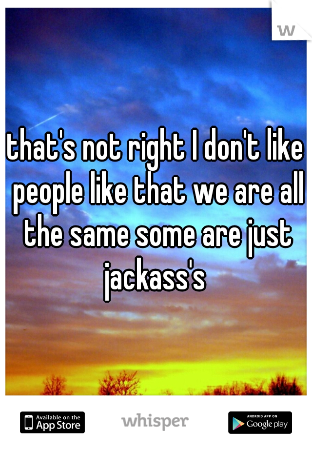 that's not right I don't like people like that we are all the same some are just jackass's 