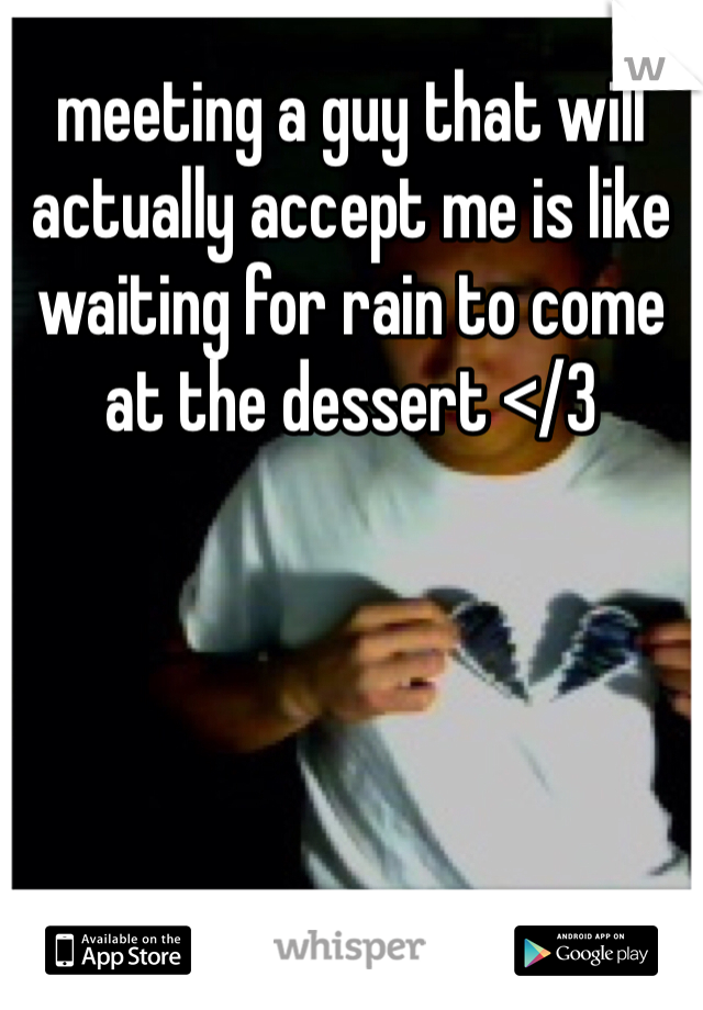 meeting a guy that will actually accept me is like waiting for rain to come at the dessert </3