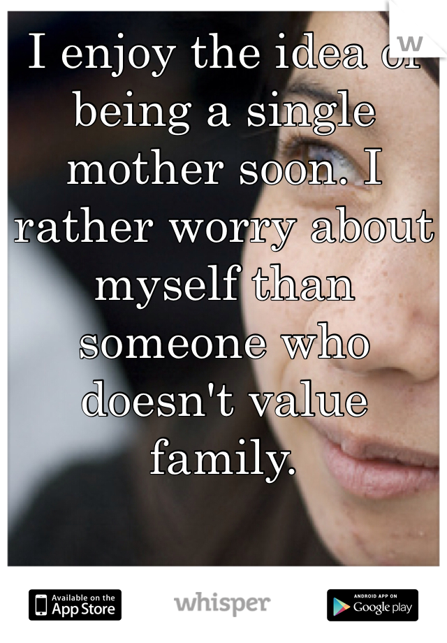 I enjoy the idea of being a single mother soon. I rather worry about myself than someone who doesn't value family. 