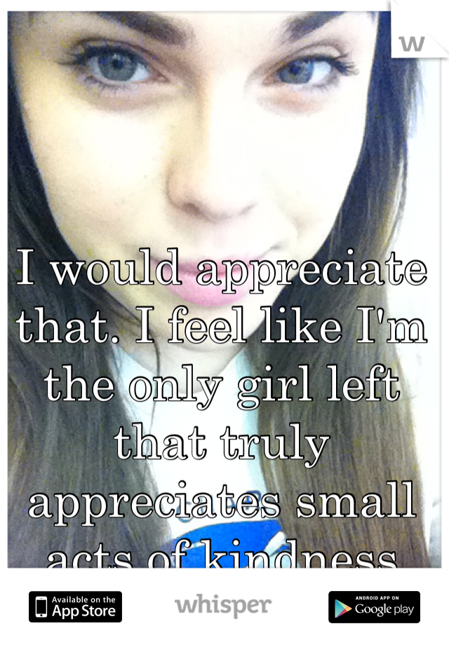 I would appreciate that. I feel like I'm the only girl left that truly appreciates small acts of kindness 