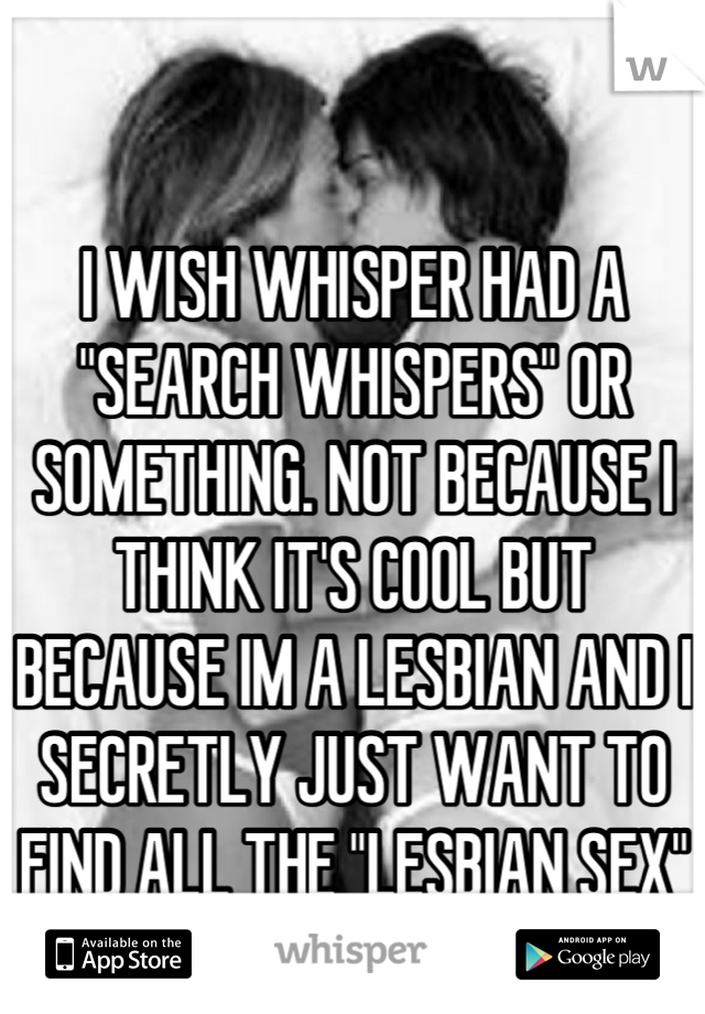 I WISH WHISPER HAD A "SEARCH WHISPERS" OR SOMETHING. NOT BECAUSE I THINK IT'S COOL BUT BECAUSE IM A LESBIAN AND I SECRETLY JUST WANT TO FIND ALL THE "LESBIAN SEX" WHISPERS ;)  