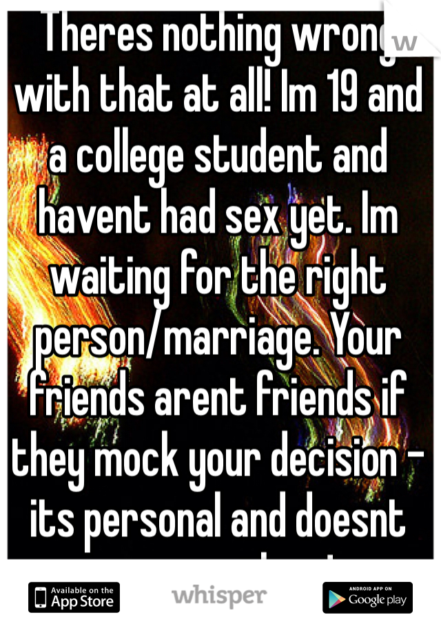 Theres nothing wrong with that at all! Im 19 and a college student and havent had sex yet. Im waiting for the right person/marriage. Your friends arent friends if they mock your decision - its personal and doesnt concern them!