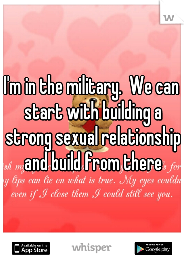 I'm in the military.  We can start with building a strong sexual relationship and build from there
