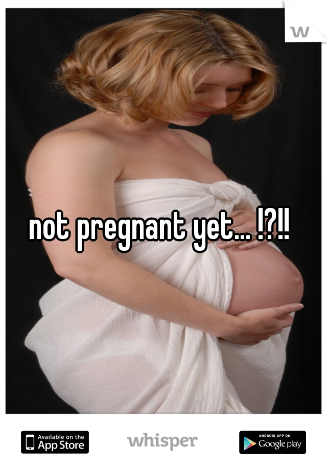 not pregnant yet... !?!!