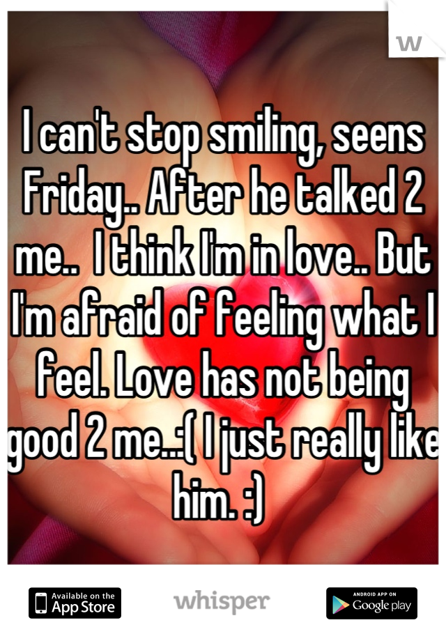I can't stop smiling, seens Friday.. After he talked 2 me..  I think I'm in love.. But I'm afraid of feeling what I feel. Love has not being good 2 me..:( I just really like him. :) 