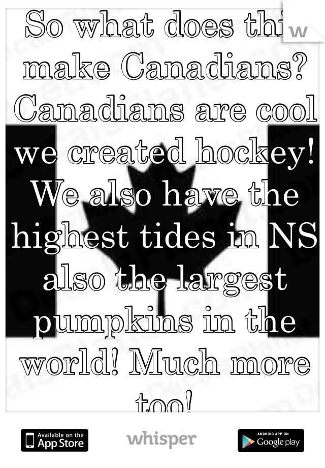 So what does this make Canadians? Canadians are cool we created hockey! We also have the highest tides in NS also the largest pumpkins in the world! Much more too!