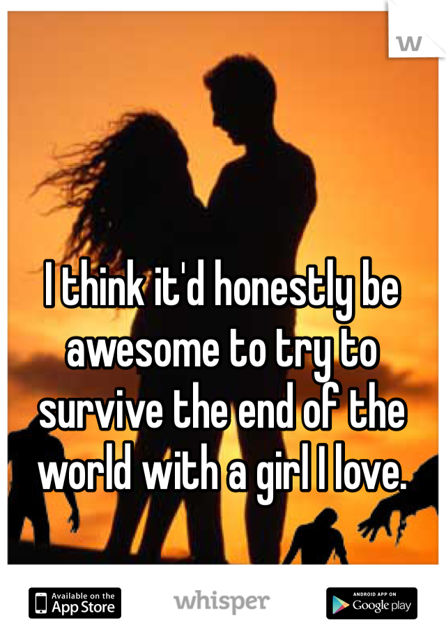 I think it'd honestly be awesome to try to survive the end of the world with a girl I love. 
