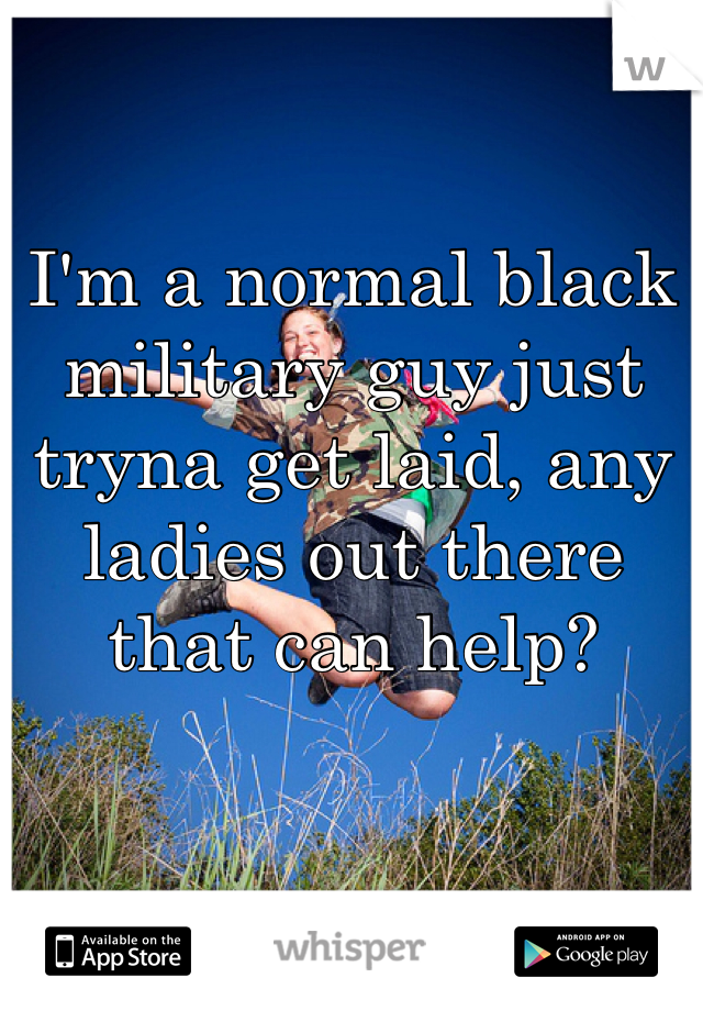 I'm a normal black military guy just tryna get laid, any ladies out there that can help?