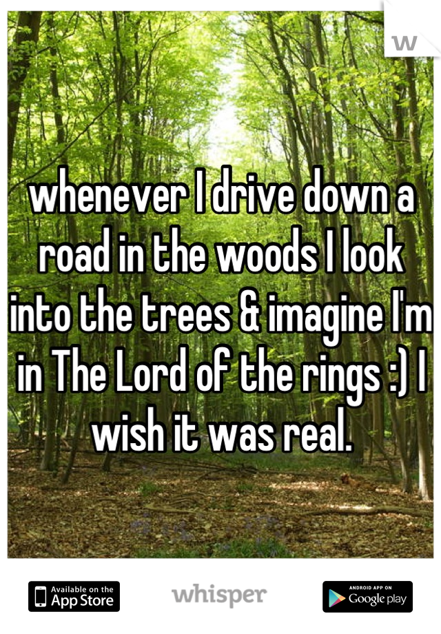 whenever I drive down a road in the woods I look into the trees & imagine I'm in The Lord of the rings :) I wish it was real.