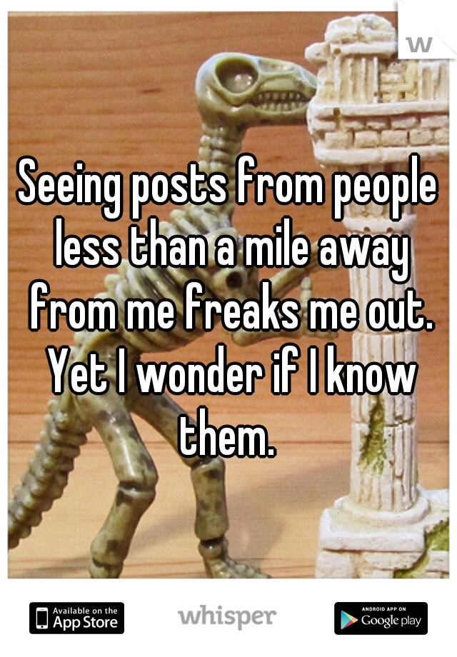 Seeing posts from people less than a mile away from me freaks me out. Yet I wonder if I know them. 