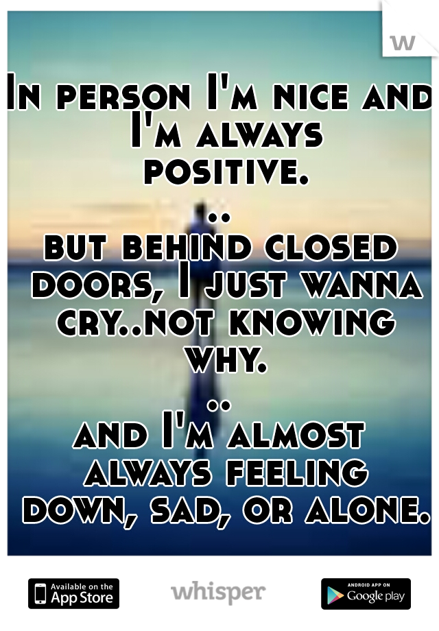 In person I'm nice and I'm always positive...
but behind closed doors, I just wanna cry..not knowing why...
and I'm almost always feeling down, sad, or alone. 