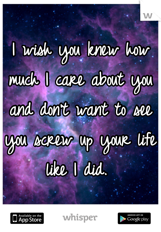 I wish you knew how much I care about you and don't want to see you screw up your life like I did. 