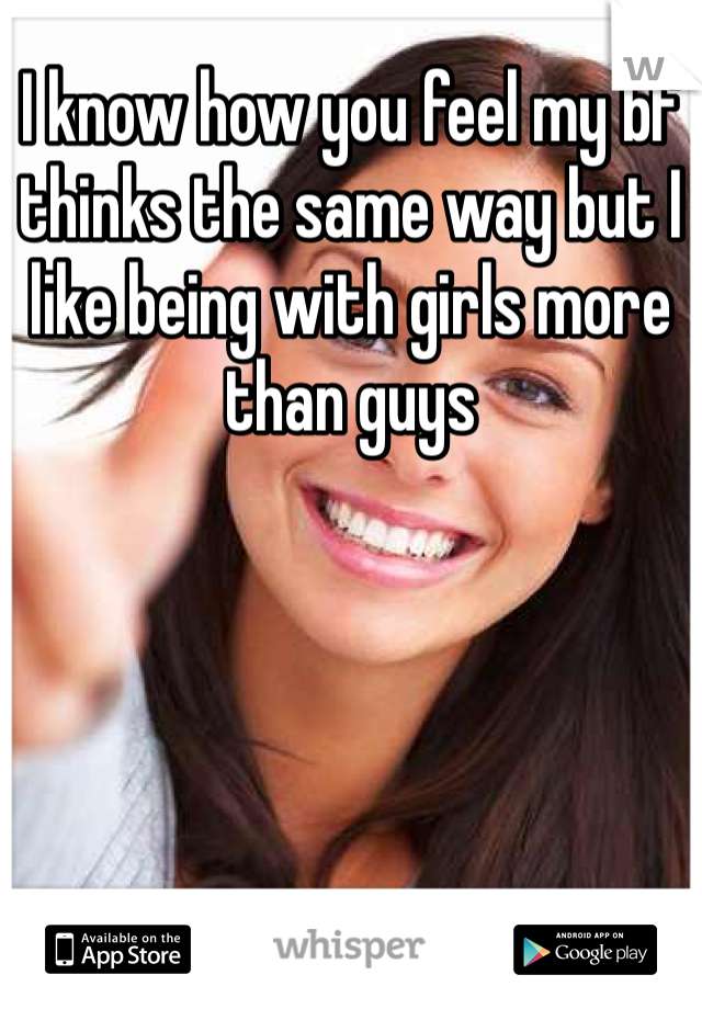 I know how you feel my bf thinks the same way but I like being with girls more than guys 