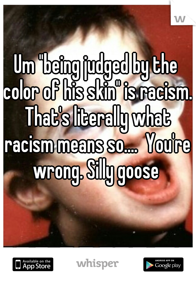Um "being judged by the color of his skin" is racism. That's literally what racism means so....  You're wrong. Silly goose 