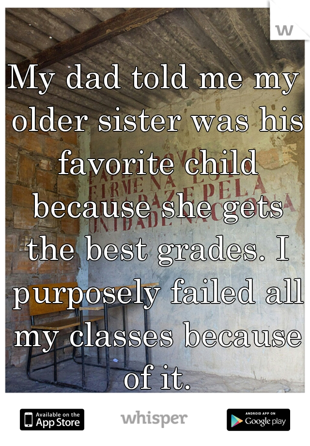 My dad told me my older sister was his favorite child because she gets the best grades. I purposely failed all my classes because of it.
