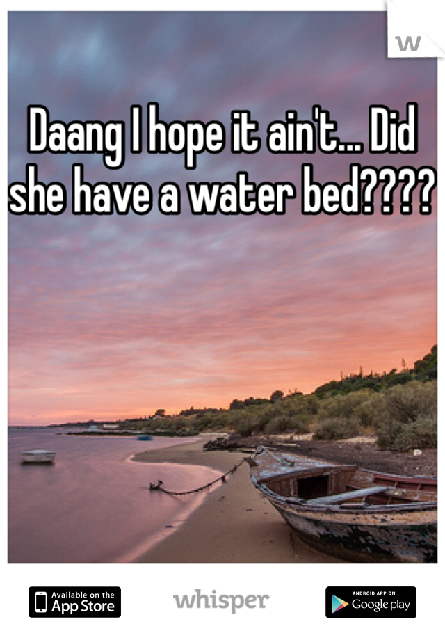 Daang I hope it ain't... Did she have a water bed????